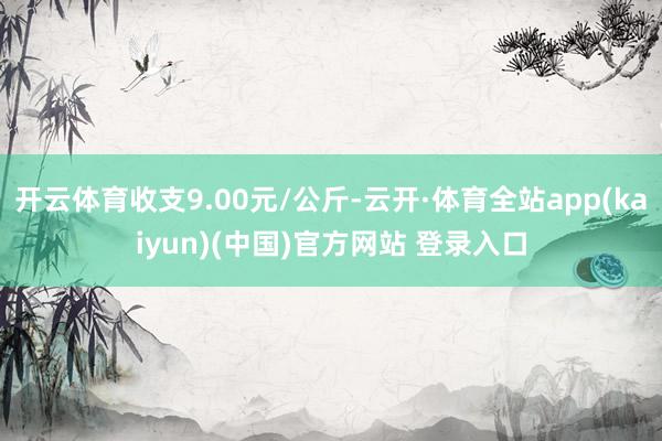 开云体育收支9.00元/公斤-云开·体育全站app(kaiyun)(中国)官方网站 登录入口