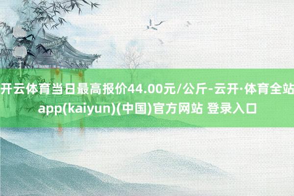 开云体育当日最高报价44.00元/公斤-云开·体育全站app(kaiyun)(中国)官方网站 登录入口
