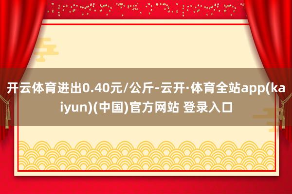 开云体育进出0.40元/公斤-云开·体育全站app(kaiyun)(中国)官方网站 登录入口