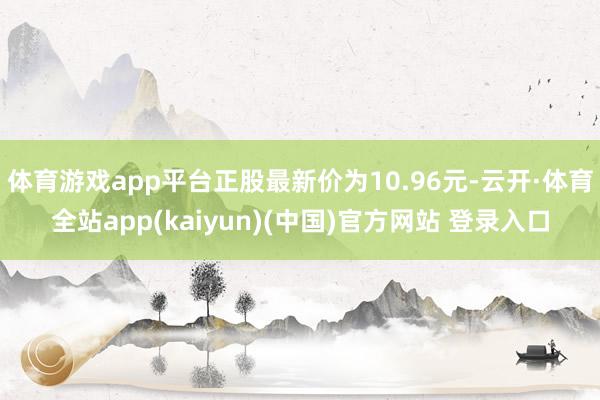 体育游戏app平台正股最新价为10.96元-云开·体育全站app(kaiyun)(中国)官方网站 登录入口