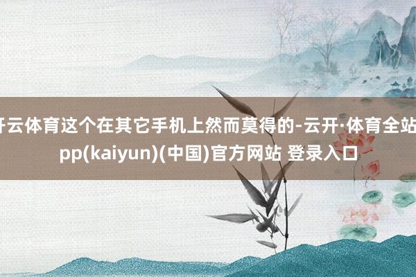 开云体育这个在其它手机上然而莫得的-云开·体育全站app(kaiyun)(中国)官方网站 登录入口