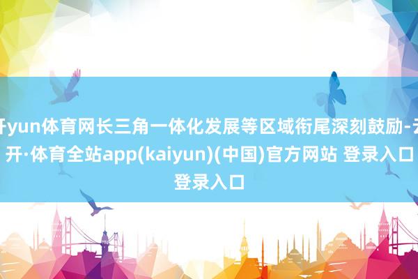 开yun体育网长三角一体化发展等区域衔尾深刻鼓励-云开·体育全站app(kaiyun)(中国)官方网站 登录入口
