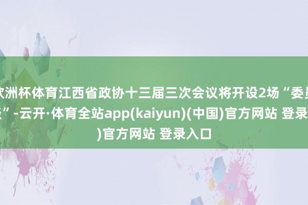 欧洲杯体育江西省政协十三届三次会议将开设2场“委员通谈”-云开·体育全站app(kaiyun)(中国)官方网站 登录入口