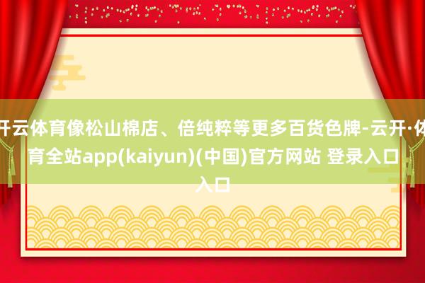 开云体育像松山棉店、倍纯粹等更多百货色牌-云开·体育全站app(kaiyun)(中国)官方网站 登录入口