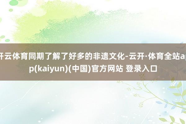开云体育同期了解了好多的非遗文化-云开·体育全站app(kaiyun)(中国)官方网站 登录入口