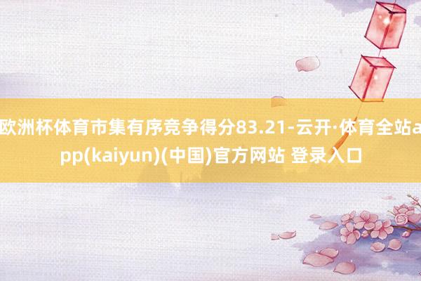 欧洲杯体育市集有序竞争得分83.21-云开·体育全站app(kaiyun)(中国)官方网站 登录入口
