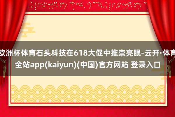 欧洲杯体育石头科技在618大促中推崇亮眼-云开·体育全站app(kaiyun)(中国)官方网站 登录入口