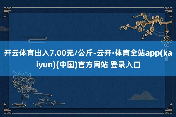 开云体育出入7.00元/公斤-云开·体育全站app(kaiyun)(中国)官方网站 登录入口