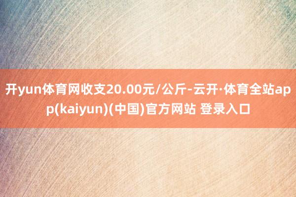 开yun体育网收支20.00元/公斤-云开·体育全站app(kaiyun)(中国)官方网站 登录入口