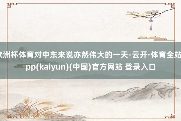 欧洲杯体育对中东来说亦然伟大的一天-云开·体育全站app(kaiyun)(中国)官方网站 登录入口