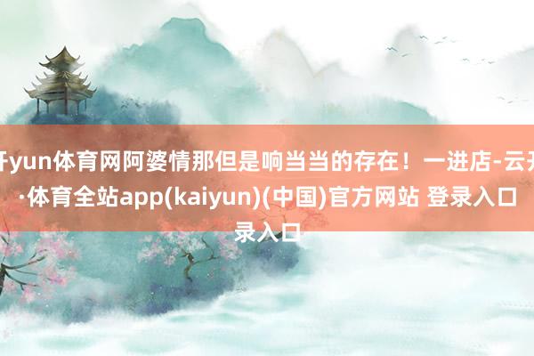 开yun体育网阿婆情那但是响当当的存在！一进店-云开·体育全站app(kaiyun)(中国)官方网站 登录入口