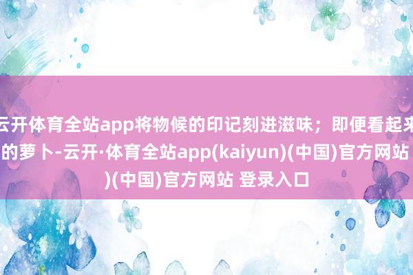 云开体育全站app将物候的印记刻进滋味；即便看起来有些粗犷的萝卜-云开·体育全站app(kaiyun)(中国)官方网站 登录入口