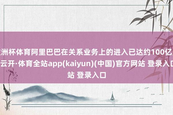 欧洲杯体育阿里巴巴在关系业务上的进入已达约100亿元-云开·体育全站app(kaiyun)(中国)官方网站 登录入口