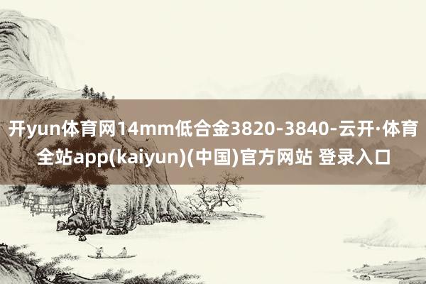 开yun体育网14mm低合金3820-3840-云开·体育全站app(kaiyun)(中国)官方网站 登录入口