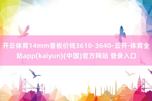 开云体育14mm普板价钱3610-3640-云开·体育全站app(kaiyun)(中国)官方网站 登录入口