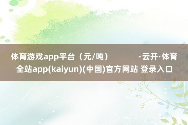 体育游戏app平台（元/吨）            -云开·体育全站app(kaiyun)(中国)官方网站 登录入口