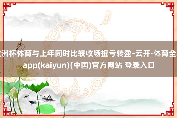 欧洲杯体育与上年同时比较收场扭亏转盈-云开·体育全站app(kaiyun)(中国)官方网站 登录入口