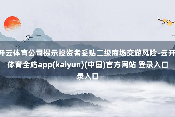 开云体育公司提示投资者妥贴二级商场交游风险-云开·体育全站app(kaiyun)(中国)官方网站 登录入口