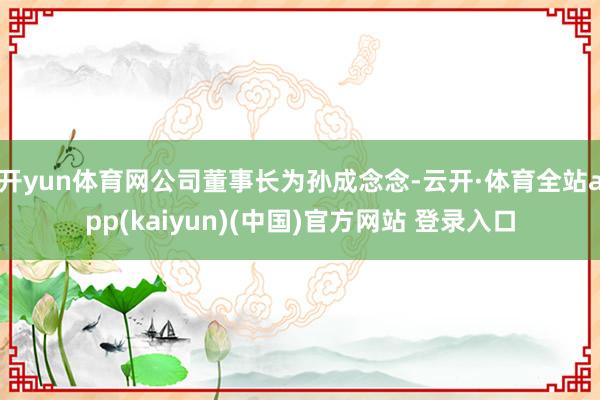 开yun体育网公司董事长为孙成念念-云开·体育全站app(kaiyun)(中国)官方网站 登录入口