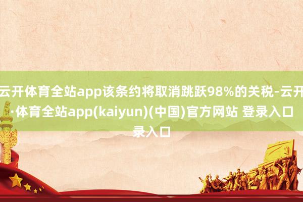 云开体育全站app该条约将取消跳跃98%的关税-云开·体育全站app(kaiyun)(中国)官方网站 登录入口