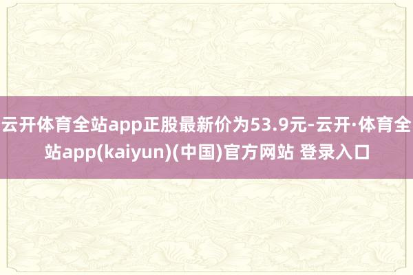云开体育全站app正股最新价为53.9元-云开·体育全站app(kaiyun)(中国)官方网站 登录入口