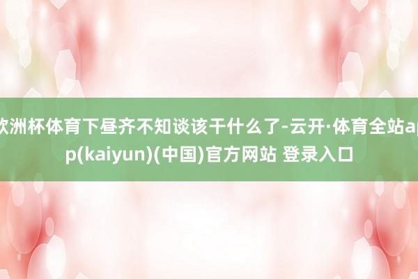 欧洲杯体育下昼齐不知谈该干什么了-云开·体育全站app(kaiyun)(中国)官方网站 登录入口