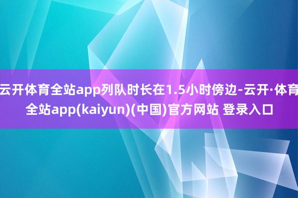 云开体育全站app列队时长在1.5小时傍边-云开·体育全站app(kaiyun)(中国)官方网站 登录入口
