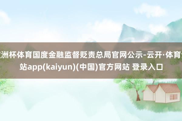 欧洲杯体育国度金融监督贬责总局官网公示-云开·体育全站app(kaiyun)(中国)官方网站 登录入口