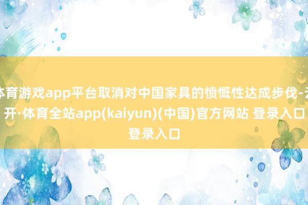 体育游戏app平台取消对中国家具的愤慨性达成步伐-云开·体育全站app(kaiyun)(中国)官方网站 登录入口