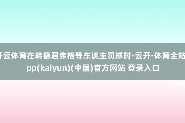开云体育在韩德君弗格等东谈主罚球时-云开·体育全站app(kaiyun)(中国)官方网站 登录入口