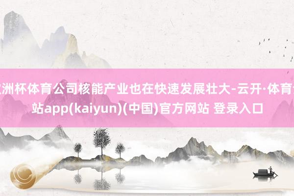 欧洲杯体育公司核能产业也在快速发展壮大-云开·体育全站app(kaiyun)(中国)官方网站 登录入口