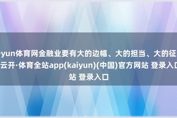 开yun体育网金融业要有大的边幅、大的担当、大的征象-云开·体育全站app(kaiyun)(中国)官方网站 登录入口
