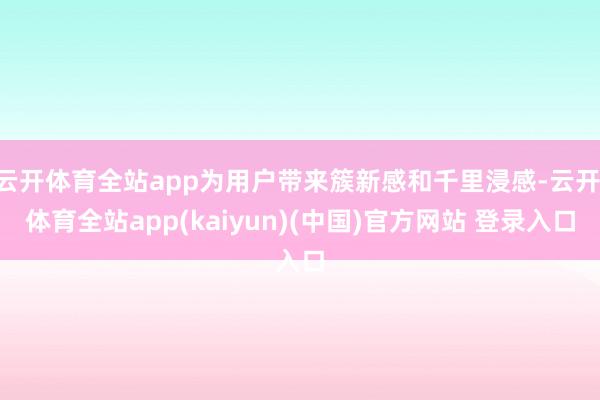 云开体育全站app为用户带来簇新感和千里浸感-云开·体育全站app(kaiyun)(中国)官方网站 登录入口