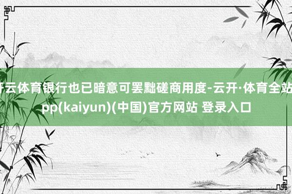 开云体育银行也已暗意可罢黜磋商用度-云开·体育全站app(kaiyun)(中国)官方网站 登录入口