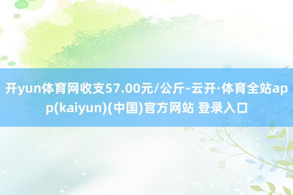 开yun体育网收支57.00元/公斤-云开·体育全站app(kaiyun)(中国)官方网站 登录入口