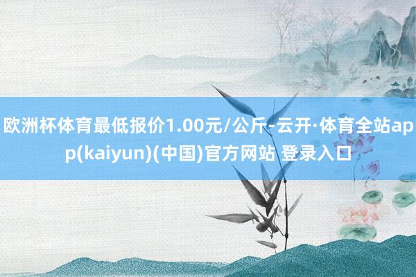 欧洲杯体育最低报价1.00元/公斤-云开·体育全站app(kaiyun)(中国)官方网站 登录入口