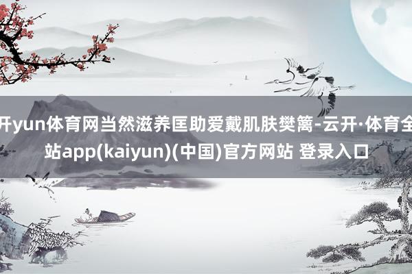 开yun体育网当然滋养匡助爱戴肌肤樊篱-云开·体育全站app(kaiyun)(中国)官方网站 登录入口