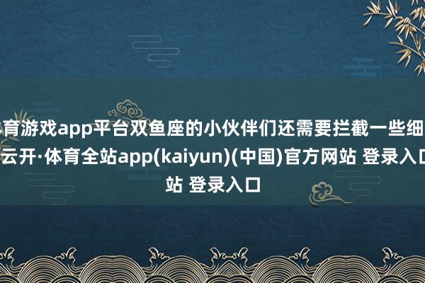 体育游戏app平台双鱼座的小伙伴们还需要拦截一些细节-云开·体育全站app(kaiyun)(中国)官方网站 登录入口