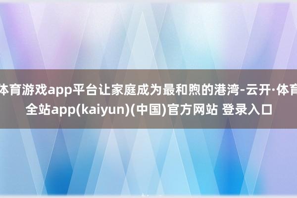 体育游戏app平台让家庭成为最和煦的港湾-云开·体育全站app(kaiyun)(中国)官方网站 登录入口