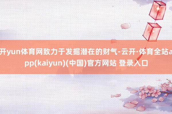 开yun体育网致力于发掘潜在的财气-云开·体育全站app(kaiyun)(中国)官方网站 登录入口