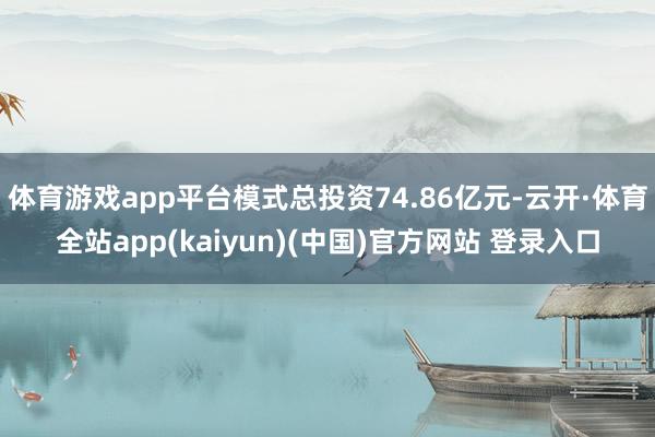 体育游戏app平台模式总投资74.86亿元-云开·体育全站app(kaiyun)(中国)官方网站 登录入口