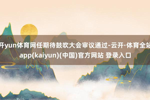 开yun体育网任期待鼓吹大会审议通过-云开·体育全站app(kaiyun)(中国)官方网站 登录入口