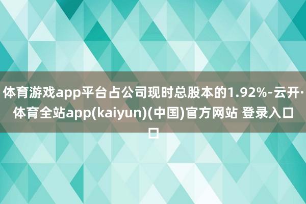 体育游戏app平台占公司现时总股本的1.92%-云开·体育全站app(kaiyun)(中国)官方网站 登录入口