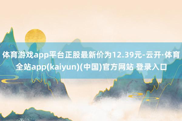 体育游戏app平台正股最新价为12.39元-云开·体育全站app(kaiyun)(中国)官方网站 登录入口