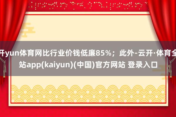 开yun体育网比行业价钱低廉85%;此外-云开·体育全站app(kaiyun)(中国)官方网站 登录入口