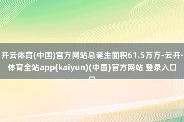 开云体育(中国)官方网站总诞生面积61.5万方-云开·体育全站app(kaiyun)(中国)官方网站 登录入口