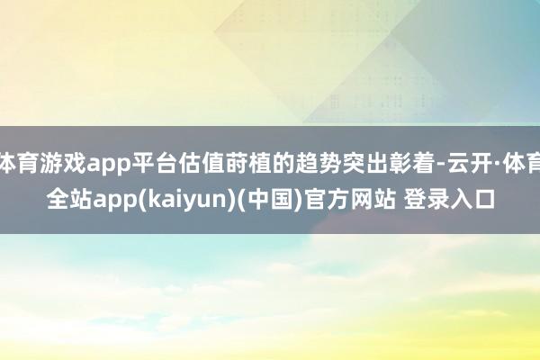 体育游戏app平台估值莳植的趋势突出彰着-云开·体育全站app(kaiyun)(中国)官方网站 登录入口