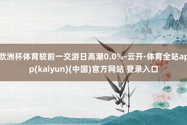 欧洲杯体育较前一交游日高潮0.0%-云开·体育全站app(kaiyun)(中国)官方网站 登录入口