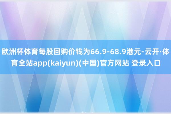 欧洲杯体育每股回购价钱为66.9-68.9港元-云开·体育全站app(kaiyun)(中国)官方网站 登录入口
