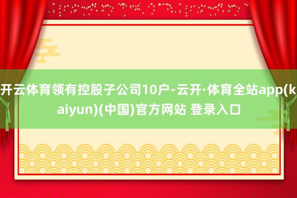 开云体育领有控股子公司10户-云开·体育全站app(kaiyun)(中国)官方网站 登录入口